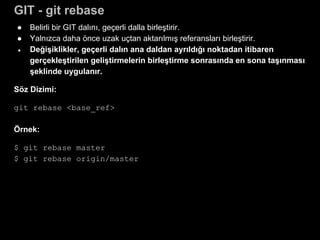 GIT - git rebase
● Belirli bir GIT dalını, geçerli dalla birleştirir.
● Yalnızca daha önce uzak uçtan aktarılmış referansları birleştirir.
● Değişiklikler, geçerli dalın ana daldan ayrıldığı noktadan itibaren
gerçekleştirilen geliştirmelerin birleştirme sonrasında en sona taşınması
şeklinde uygulanır.
Söz Dizimi:
git rebase <base_ref>
Örnek:
$ git rebase master
$ git rebase origin/master
 