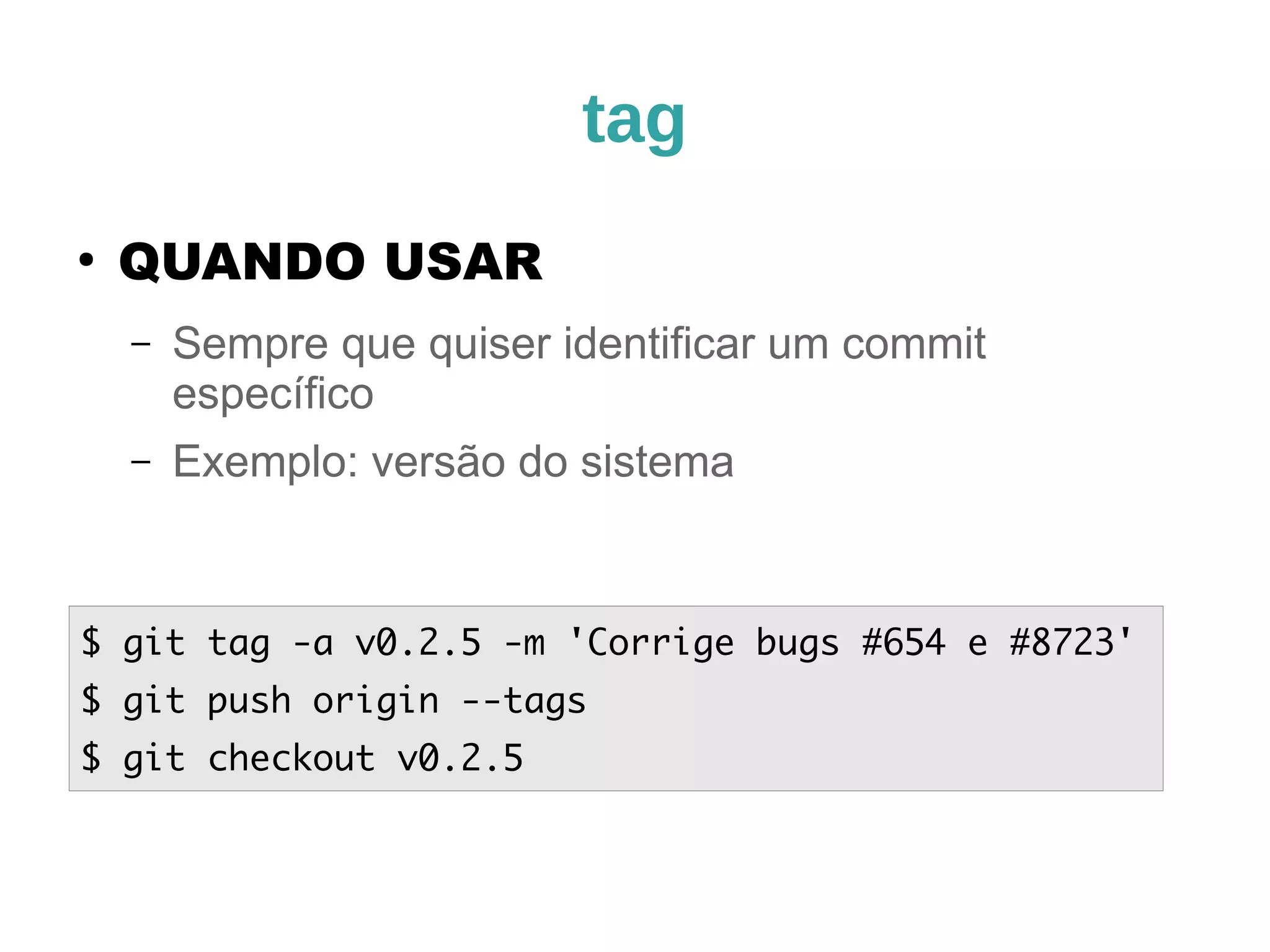 tag 
● QUANDO USAR 
– Sempre que quiser identificar um commit 
específico 
– Exemplo: versão do sistema 
$ git tag -a v0.2.5 -m 'Corrige bugs #654 e #8723' 
$ git push origin --tags 
$ git checkout v0.2.5 
 