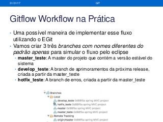 Gitflow Workflow na Prática
• Uma possível maneira de implementar esse fluxo
utilizando o EGit
• Vamos criar 3 três branches com nomes diferentes do
padrão apenas para simular o fluxo pelo eclipse
• master_teste: A master do projeto que contém a versão estável do
sistema
• develop_teste: A branch de aprimoramentos da próxima release,
criada a partir da master_teste
• hotfix_teste: A branch de erros, criada a partir da master_teste
31/01/17 GIT
 