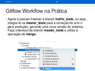Gitflow Workflow na Prática
• Agora é preciso finalizar a branch hotfix_teste, ou seja,
integra-la na master_teste para a correção do erro ir
para produção, gerando uma nova versão do sistema.
• Faça checkout da branch master_teste e utilize a
operação de merge.
31/01/17 GIT
 