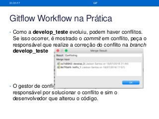 Gitflow Workflow na Prática
• Como a develop_teste evoluiu, podem haver conflitos.
Se isso ocorrer, é mostrado o commit em conflito, peça o
responsável que realize a correção do conflito na branch
develop_teste
• O gestor de configuração e mudança não deve ser o
responsável por solucionar o conflito e sim o
desenvolvedor que alterou o código.
31/01/17 GIT
 