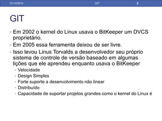 GIT
• Em 2002 o kernel do Linux usava o BitKeeper um DVCS
proprietário.
• Em 2005 essa ferramenta deixou de ser livre.
• Isso levou Linus Torvalds a desenvolver seu próprio
sistema de controle de versão baseado em algumas
lições que ele aprendeu enquanto usava o BitKeeper
• Velocidade
• Design Simples
• Forte suporte a desenvolvimento não linear
• Distribuído
• Capacidade de suportar projetos grandes como o kernel do Linux é
31/01/17 GIT
 