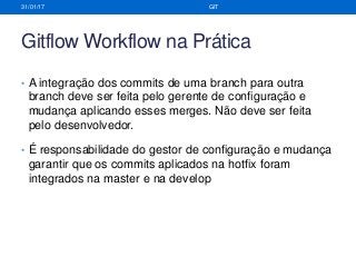 Gitflow Workflow na Prática
• A integração dos commits de uma branch para outra
branch deve ser feita pelo gerente de configuração e
mudança aplicando esses merges. Não deve ser feita
pelo desenvolvedor.
• É responsabilidade do gestor de configuração e mudança
garantir que os commits aplicados na hotfix foram
integrados na master e na develop
31/01/17 GIT
 