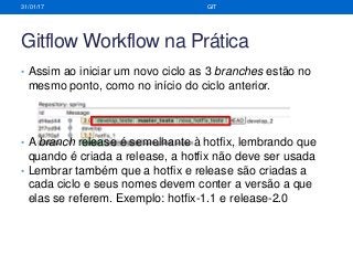 Gitflow Workflow na Prática
• Assim ao iniciar um novo ciclo as 3 branches estão no
mesmo ponto, como no início do ciclo anterior.
• A branch release é semelhante à hotfix, lembrando que
quando é criada a release, a hotfix não deve ser usada
• Lembrar também que a hotfix e release são criadas a
cada ciclo e seus nomes devem conter a versão a que
elas se referem. Exemplo: hotfix-1.1 e release-2.0
31/01/17 GIT
 