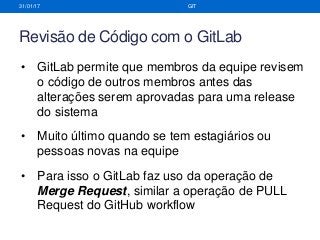 Revisão de Código com o GitLab
31/01/17 GIT
• GitLab permite que membros da equipe revisem
o código de outros membros antes das
alterações serem aprovadas para uma release
do sistema
• Muito último quando se tem estagiários ou
pessoas novas na equipe
• Para isso o GitLab faz uso da operação de
Merge Request, similar a operação de PULL
Request do GitHub workflow
 