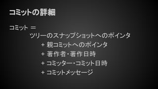 コミットの詳細
コミット ＝
ツリーのスナップショットへのポインタ
+ 親コミットへのポインタ
+ 著作者・著作日時
+ コミッター・コミット日時
+ コミットメッセージ
 