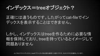 インデックス＝treeオブジェクト？
正確には違うものです。したがってcat-fileでイン
デックスを表示することはできません。
しかし、インデックスはtreeを作るために必要な情
報を保持しており、treeを持っているとイメージして
問題ありません
というわけでインデックスに treeオブジェクトがある図は厳密には誤りですが、わかりやすさを優先しています。
 