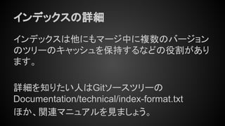 インデックスの詳細
インデックスは他にもマージ中に複数のバージョン
のツリーのキャッシュを保持するなどの役割があり
ます。
詳細を知りたい人はGitソースツリーの
Documentation/technical/index-format.txt
ほか、関連マニュアルを見ましょう。
 