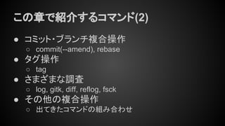 この章で紹介するコマンド(2)
● コミット・ブランチ複合操作
○ commit(--amend), rebase
● タグ操作
○ tag
● さまざまな調査
○ log, gitk, diff, reflog, fsck
● その他の複合操作
○ 出てきたコマンドの組み合わせ
 