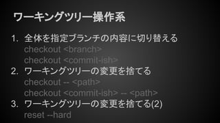 ワーキングツリー操作系
1. 全体を指定ブランチの内容に切り替える
checkout <branch>
checkout <commit-ish>
2. ワーキングツリーの変更を捨てる
checkout -- <path>
checkout <commit-ish> -- <path>
3. ワーキングツリーの変更を捨てる(2)
reset --hard
 