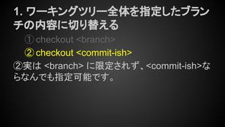 1. ワーキングツリー全体を指定したブラン
チの内容に切り替える
① checkout <branch>
② checkout <commit-ish>
②実は <branch> に限定されず、<commit-ish>な
らなんでも指定可能です。
 