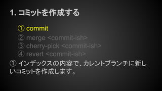 1. コミットを作成する
① commit
② merge <commit-ish>
③ cherry-pick <commit-ish>
④ revert <commit-ish>
① インデックスの内容で、カレントブランチに新し
いコミットを作成します。
 