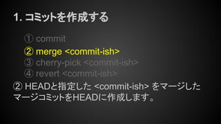 1. コミットを作成する
① commit
② merge <commit-ish>
③ cherry-pick <commit-ish>
④ revert <commit-ish>
② HEADと指定した <commit-ish> をマージした
マージコミットをHEADに作成します。
 