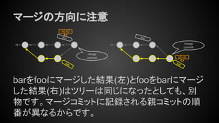 マージの方向に注意
barをfooにマージした結果(左)とfooをbarにマージ
した結果(右)はツリーは同じになったとしても、別
物です。マージコミットに記録される親コミットの順
番が異なるからです。
foo
HEAD
foo
bar
bar
merge
commit
merge
commit HEAD
 