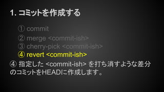 1. コミットを作成する
① commit
② merge <commit-ish>
③ cherry-pick <commit-ish>
④ revert <commit-ish>
④ 指定した <commit-ish> を打ち消すような差分
のコミットをHEADに作成します。
 