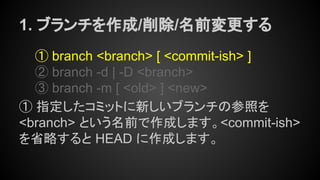 1. ブランチを作成/削除/名前変更する
① branch <branch> [ <commit-ish> ]
② branch -d | -D <branch>
③ branch -m [ <old> ] <new>
① 指定したコミットに新しいブランチの参照を
<branch> という名前で作成します。<commit-ish>
を省略すると HEAD に作成します。
 