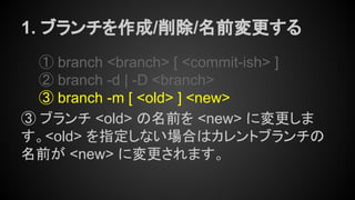 1. ブランチを作成/削除/名前変更する
① branch <branch> [ <commit-ish> ]
② branch -d | -D <branch>
③ branch -m [ <old> ] <new>
③ ブランチ <old> の名前を <new> に変更しま
す。<old> を指定しない場合はカレントブランチの
名前が <new> に変更されます。
 