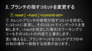 2. ブランチの指すコミットを変更する
① reset [ --hard ] <commit-ish>
① カレントブランチの参照が指すコミットを指定し
たコミットに変更し、そのコミットでインデックスを更
新します。--hardを指定した場合はワーキングツ
リーもそのコミットの内容で上書きします。
言い換えると、ブランチヘッドをコミットグラフの中
の別の場所へ移動する効果があります。
 