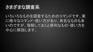 さまざまな調査系
いろいろなものを調査するためのコマンドです。実
に様々なコマンド・使い方があり、有名なものも多
いのですが、理解しておくと便利なもの・使い方を
中心に解説します。
 