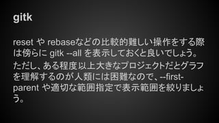 gitk
reset や rebaseなどの比較的難しい操作をする際
は傍らに gitk --all を表示しておくと良いでしょう。
ただし、ある程度以上大きなプロジェクトだとグラフ
を理解するのが人類には困難なので、--first-
parent や適切な範囲指定で表示範囲を絞りましょ
う。
 