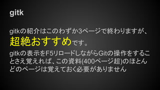 gitk
gitkの紹介はこのわずか3ページで終わりますが、
超絶おすすめです。
gitkの表示をF5リロードしながらGitの操作をするこ
とさえ覚えれば、この資料(400ページ超)のほとん
どのページは覚えておく必要がありません
 