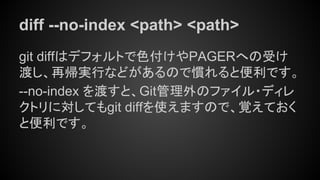 diff --no-index <path> <path>
git diffはデフォルトで色付けやPAGERへの受け
渡し、再帰実行などがあるので慣れると便利です。
--no-index を渡すと、Git管理外のファイル・ディレ
クトリに対してもgit diffを使えますので、覚えておく
と便利です。
 