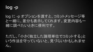 log -p
log に -p オプションを渡すと、コミットメッセージ等
と一緒に、差分も表示してくれます。変更内容も一
緒に調べたいときに便利です。
ただし、「小さく独立した論理単位でコミットする」と
いう作法を守っていないと、見づらいかもしれませ
ん。
 
