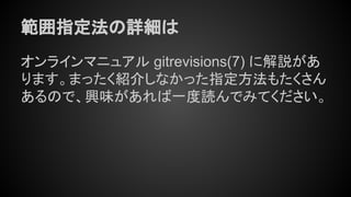 範囲指定法の詳細は
オンラインマニュアル gitrevisions(7) に解説があ
ります。まったく紹介しなかった指定方法もたくさん
あるので、興味があれば一度読んでみてください。
 