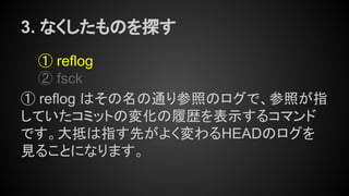 3. なくしたものを探す
① reflog
② fsck
① reflog はその名の通り参照のログで、参照が指
していたコミットの変化の履歴を表示するコマンド
です。大抵は指す先がよく変わるHEADのログを
見ることになります。
 
