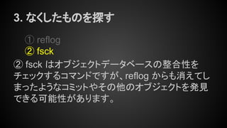 3. なくしたものを探す
① reflog
② fsck
② fsck はオブジェクトデータベースの整合性を
チェックするコマンドですが、reflog からも消えてし
まったようなコミットやその他のオブジェクトを発見
できる可能性があります。
 