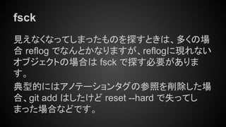 fsck
見えなくなってしまったものを探すときは、多くの場
合 reflog でなんとかなりますが、reflogに現れない
オブジェクトの場合は fsck で探す必要がありま
す。
典型的にはアノテーションタグの参照を削除した場
合、git add はしたけど reset --hard で失ってし
まった場合などです。
 