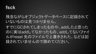 fsck
残念ながらオブジェクトデータベースに記録されて
いないものは見つかりません。
すでにGCされてしまったものや、addしたと思った
のに実はaddしてなかったもの、addしてないファイ
ルがreset 先のファイルで上書きされた、などは記
録されていませんので諦めてください。
 