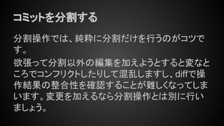 コミットを分割する
分割操作では、純粋に分割だけを行うのがコツで
す。
欲張って分割以外の編集を加えようとすると変なと
ころでコンフリクトしたりして混乱しますし、diffで操
作結果の整合性を確認することが難しくなってしま
います。変更を加えるなら分割操作とは別に行い
ましょう。
 