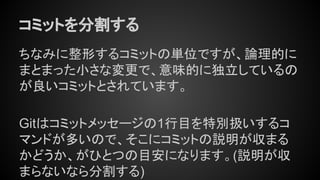 コミットを分割する
ちなみに整形するコミットの単位ですが、論理的に
まとまった小さな変更で、意味的に独立しているの
が良いコミットとされています。
Gitはコミットメッセージの1行目を特別扱いするコ
マンドが多いので、そこにコミットの説明が収まる
かどうか、がひとつの目安になります。(説明が収
まらないなら分割する)
 