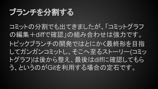ブランチを分割する
コミットの分割でも出てきましたが、「コミットグラフ
の編集＋diffで確認」の組み合わせは強力です。
トピックブランチの開発ではとにかく最終形を目指
してガンガンコミットし、そこへ至るストーリー(コミッ
トグラフ)は後から整え、最後はdiffに確認してもら
う、というのがGitを利用する場合の定石です。
 