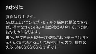おわりに
資料は以上です。
Gitは正しいコンセプトモデルを脳内に構築できれ
ば、様々なコマンドの挙動がわかりやすく、予測可
能なものになります。
また、見てきたとおり一度登録されたデータはほと
んどの場合消えることはありませんので、操作の
失敗も怖くなくなくなるはずです。
 