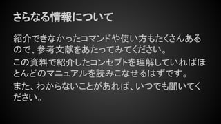 さらなる情報について
紹介できなかったコマンドや使い方もたくさんある
ので、参考文献をあたってみてください。
この資料で紹介したコンセプトを理解していればほ
とんどのマニュアルを読みこなせるはずです。
また、わからないことがあれば、いつでも聞いてく
ださい。
 