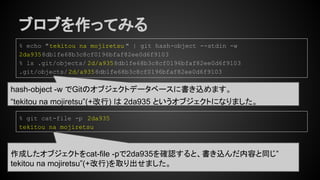 ブロブを作ってみる
hash-object -w でGitのオブジェクトデータベースに書き込めます。
“tekitou na mojiretsu”(+改行) は 2da935 というオブジェクトになりました。
% echo "tekitou na mojiretsu " | git hash-object --stdin -w
2da9358db1fe68b3c8cf0196bfaf82ee0d6f9103
% ls .git/objects/ 2d/a9358db1fe68b3c8cf0196bfaf82ee0d6f9103
.git/objects/2d/a9358db1fe68b3c8cf0196bfaf82ee0d6f9103
% git cat-file -p 2da935
tekitou na mojiretsu
作成したオブジェクトをcat-file -pで2da935を確認すると、書き込んだ内容と同じ”
tekitou na mojiretsu”(+改行)を取り出せました。
 