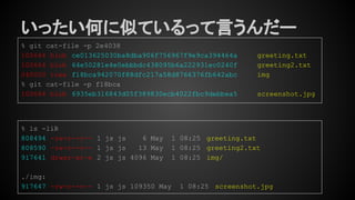 いったい何に似ているって言うんだー
% git cat-file -p 2e4038
100644 blob ce013625030ba8dba906f756967f9e9ca394464a greeting.txt
100644 blob 64e50281e4e0ebbbdc438095b6a222931ec0240f greeting2.txt
040000 tree f18bca942070f88dfc217a58d8766376fb642abc img
% git cat-file -p f18bca
100644 blob 6935eb316843d05f389830ecb4022fbc9debbea5 screenshot.jpg
% ls -liR
808494 -rw-r--r-- 1 js js 6 May 1 08:25 greeting.txt
808590 -rw-r--r-- 1 js js 13 May 1 08:25 greeting2.txt
917641 drwxr-xr-x 2 js js 4096 May 1 08:25 img/
./img:
917647 -rw-r--r-- 1 js js 109350 May 1 08:25 screenshot.jpg
 