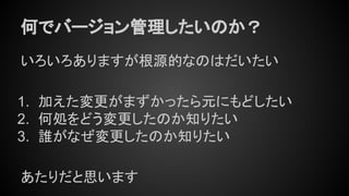 何でバージョン管理したいのか？
いろいろありますが根源的なのはだいたい
1. 加えた変更がまずかったら元にもどしたい
2. 何処をどう変更したのか知りたい
3. 誰がなぜ変更したのか知りたい
あたりだと思います
 