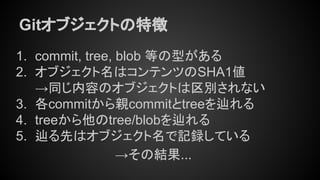Gitオブジェクトの特徴
1. commit, tree, blob 等の型がある
2. オブジェクト名はコンテンツのSHA1値
→同じ内容のオブジェクトは区別されない
3. 各commitから親commitとtreeを辿れる
4. treeから他のtree/blobを辿れる
5. 辿る先はオブジェクト名で記録している
→その結果...
 
