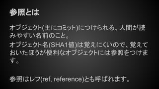参照とは
オブジェクト(主にコミット)につけられる、人間が読
みやすい名前のこと。
オブジェクト名(SHA1値)は覚えにくいので、覚えて
おいたほうが便利なオブジェクトには参照をつけま
す。
参照はレフ(ref, reference)とも呼ばれます。
 