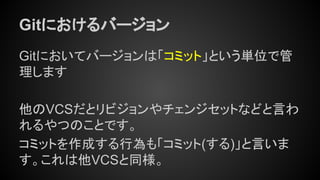 Gitにおけるバージョン
Gitにおいてバージョンは「コミット」という単位で管
理します
他のVCSだとリビジョンやチェンジセットなどと言わ
れるやつのことです。
コミットを作成する行為も「コミット(する)」と言いま
す。これは他VCSと同様。
 