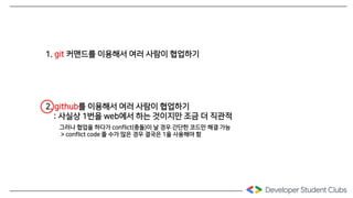1. git 커맨드를 이용해서 여러 사람이 협업하기
2. github를 이용해서 여러 사람이 협업하기
: 사실상 1번을 web에서 하는 것이지만 조금 더 직관적
그러나 협업을 하다가 conflict(충돌)이 날 경우 간단한 코드만 해결 가능
> conflict code 줄 수가 많은 경우 결국은 1을 사용해야 함
 