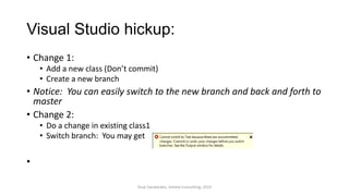 Visual Studio hickup:
• Change 1:
• Add a new class (Don’t commit)
• Create a new branch
• Notice: You can easily switch to the new branch and back and forth to
master
• Change 2:
• Do a change in existing class1
• Switch branch: You may get
•
Terje Sandstrøm, Inmeta Consulting, 2014
 