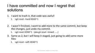 I have committed and now I regret that
solutions
1. I want to trash it, that code was awful!
1. >git reset –hard HEAD~1
2. I wasn’t finished, I want to add more to the same commit, but keep
the changes, just undo my commit.
1. >git reset HEAD~1 (aka git reset –mixed ……)
3. Same as 2, but I will keep it staged, just going to add some more
files
1. >git reset –soft HEAD~1
Terje Sandstrøm, Inmeta Consulting, 2014
 