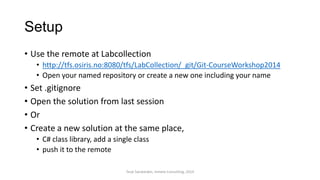Setup
• Use the remote at Labcollection
• http://tfs.osiris.no:8080/tfs/LabCollection/_git/Git-CourseWorkshop2014
• Open your named repository or create a new one including your name
• Set .gitignore
• Open the solution from last session
• Or
• Create a new solution at the same place,
• C# class library, add a single class
• push it to the remote
Terje Sandstrøm, Inmeta Consulting, 2014
 