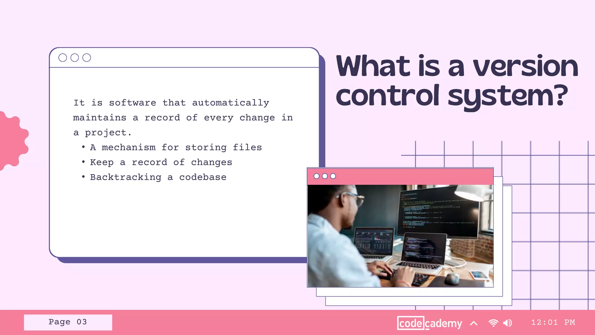 It is software that automatically
maintains a record of every change in
a project.
• A mechanism for storing files
• Keep a record of changes
• Backtracking a codebase
12:01 PM
Page 03
 