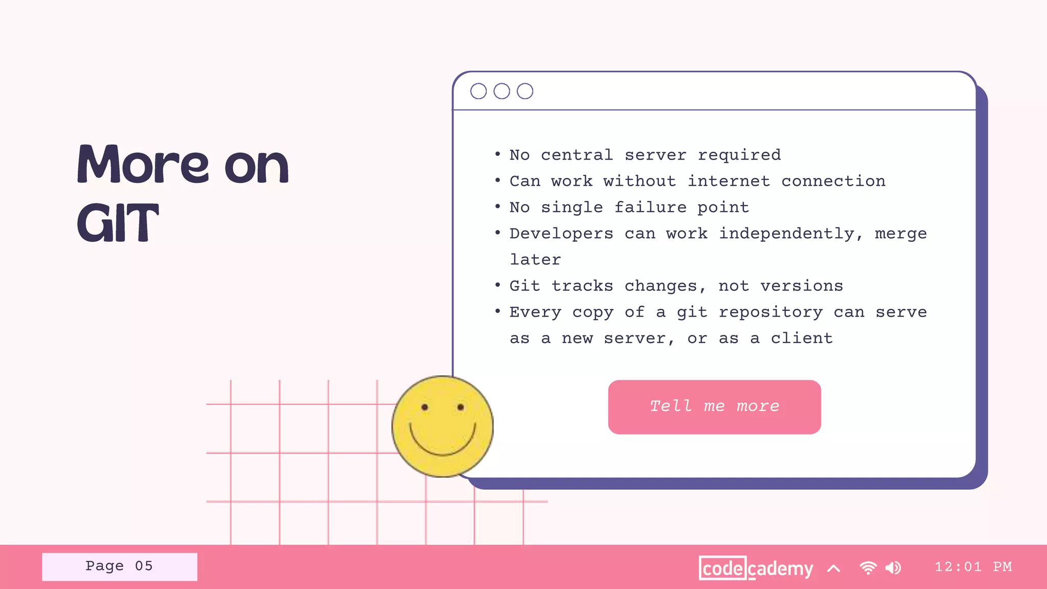 Tell me more
• No central server required
• Can work without internet connection
• No single failure point
• Developers can work independently, merge
later
• Git tracks changes, not versions
• Every copy of a git repository can serve
as a new server, or as a client
12:01 PM
Page 05
 