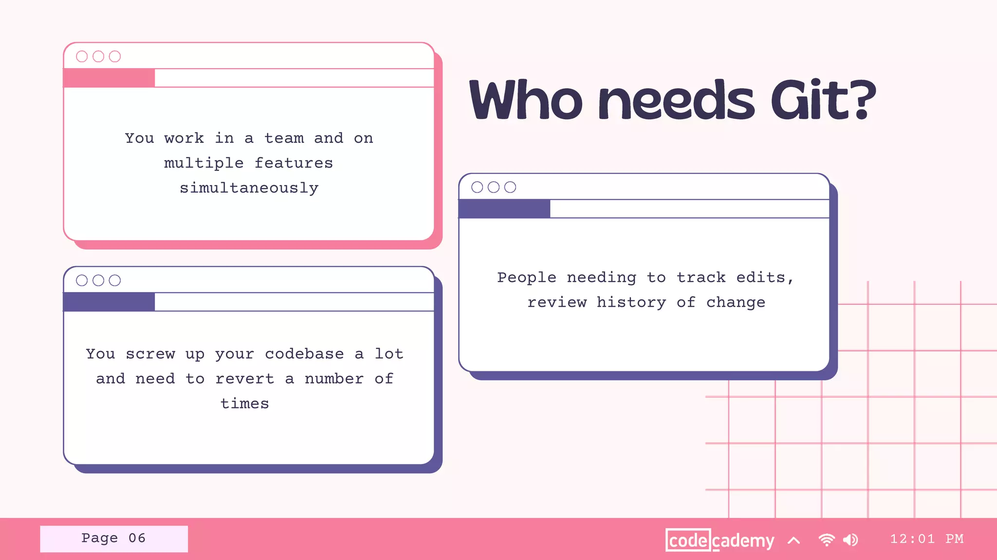 You work in a team and on
multiple features
simultaneously
You screw up your codebase a lot
and need to revert a number of
times
People needing to track edits,
review history of change
12:01 PM
Page 06
 